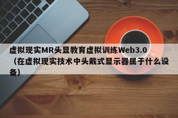 虚拟现实MR头显教育虚拟训练Web3.0（在虚拟现实技术中头戴式显示器属于什么设备）