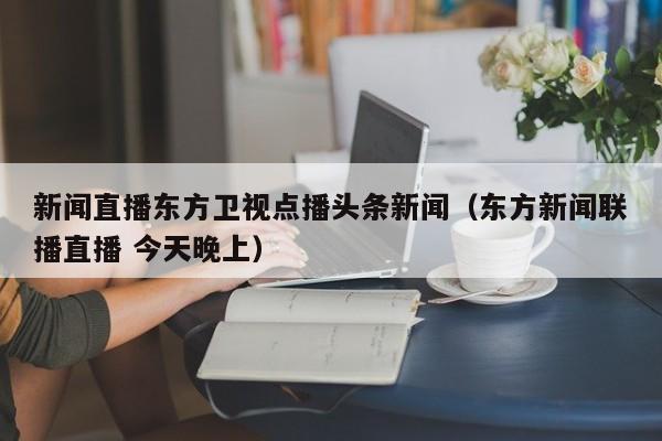 新闻直播东方卫视点播头条新闻（东方新闻联播直播 今天晚上）