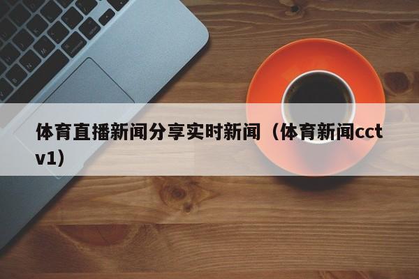 体育直播新闻分享实时新闻（体育新闻cctv1）