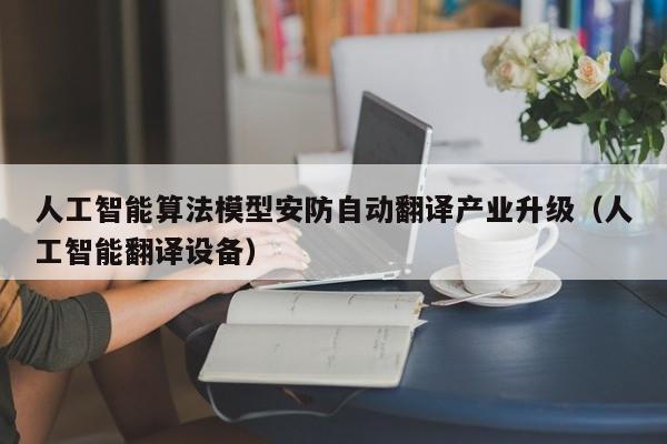 人工智能算法模型安防自动翻译产业升级（人工智能翻译设备）