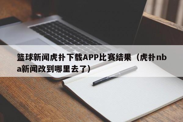 篮球新闻虎扑下载APP比赛结果（虎扑nba新闻改到哪里去了）