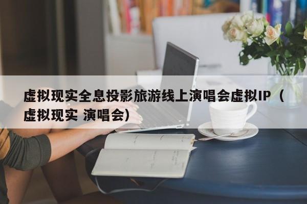 虚拟现实全息投影旅游线上演唱会虚拟IP（虚拟现实 演唱会）