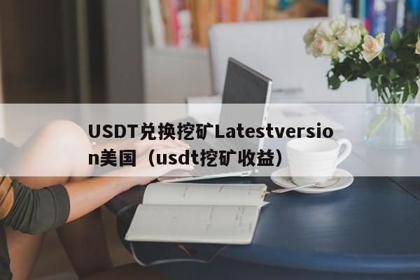 USDT兑换挖矿Latestversion美国（usdt挖矿收益）