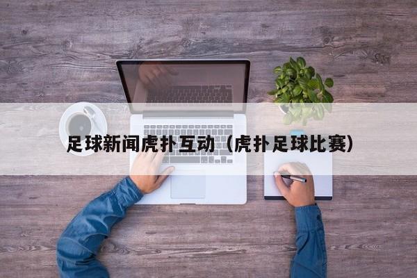 足球新闻虎扑互动（虎扑足球比赛）