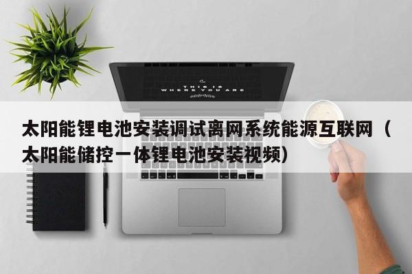 太阳能锂电池安装调试离网系统能源互联网（太阳能储控一体锂电池安装视频）