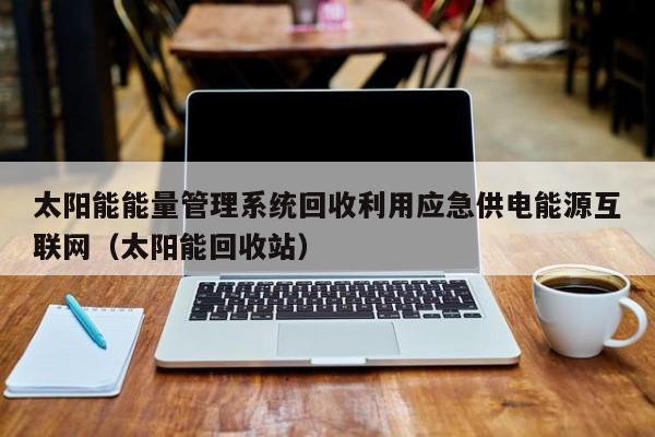 太阳能能量管理系统回收利用应急供电能源互联网（太阳能回收站）
