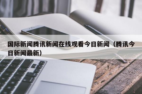 国际新闻腾讯新闻在线观看今日新闻（腾讯今日新闻最新）