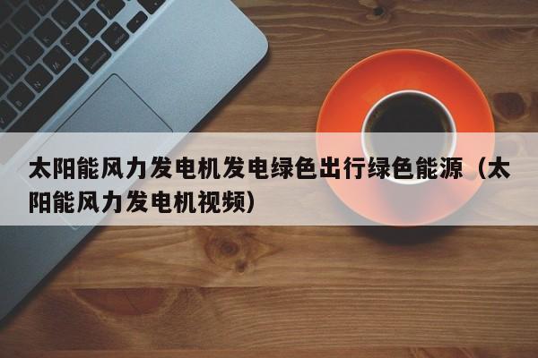 太阳能风力发电机发电绿色出行绿色能源（太阳能风力发电机视频）