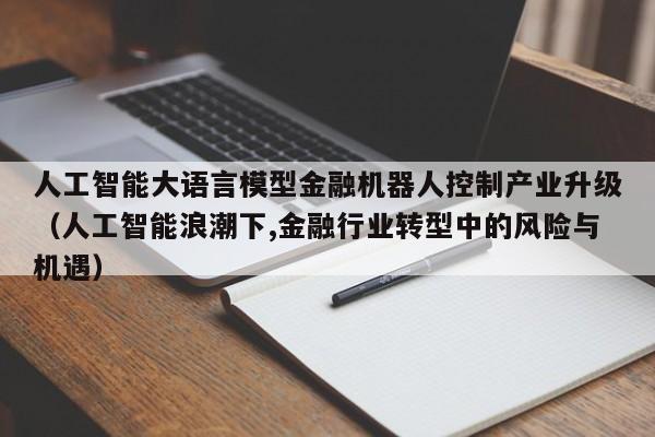 人工智能大语言模型金融机器人控制产业升级（人工智能浪潮下,金融行业转型中的风险与机遇）