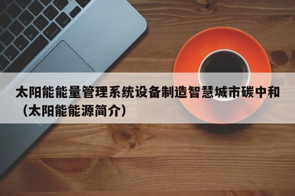 太阳能能量管理系统设备制造智慧城市碳中和（太阳能能源简介）