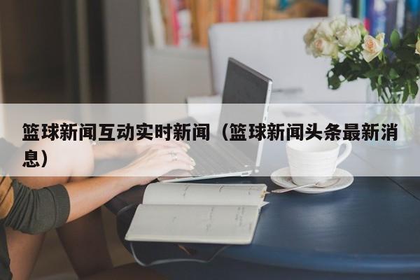 篮球新闻互动实时新闻（篮球新闻头条最新消息）