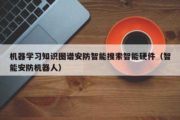 机器学习知识图谱安防智能搜索智能硬件（智能安防机器人）