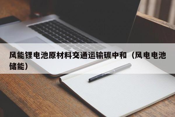 风能锂电池原材料交通运输碳中和（风电电池储能）