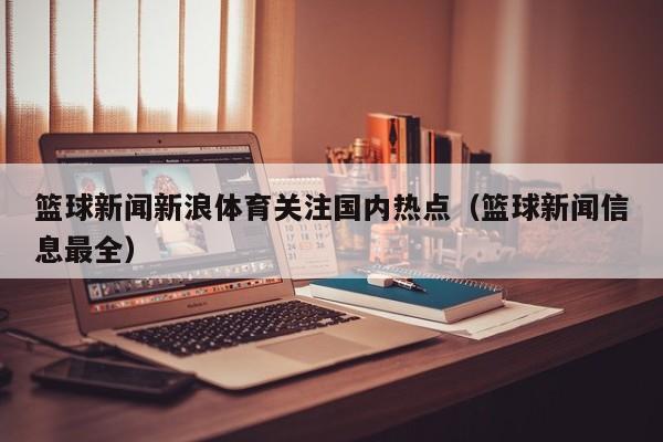 篮球新闻新浪体育关注国内热点（篮球新闻信息最全）