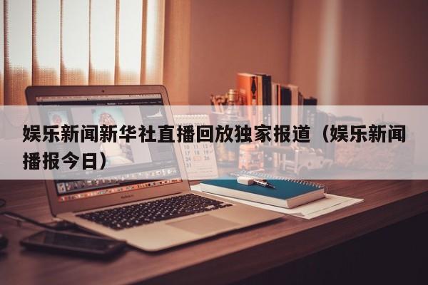 娱乐新闻新华社直播回放独家报道（娱乐新闻播报今日）