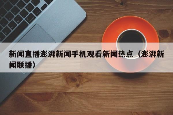 新闻直播澎湃新闻手机观看新闻热点（澎湃新闻联播）
