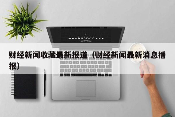 财经新闻收藏最新报道（财经新闻最新消息播报）