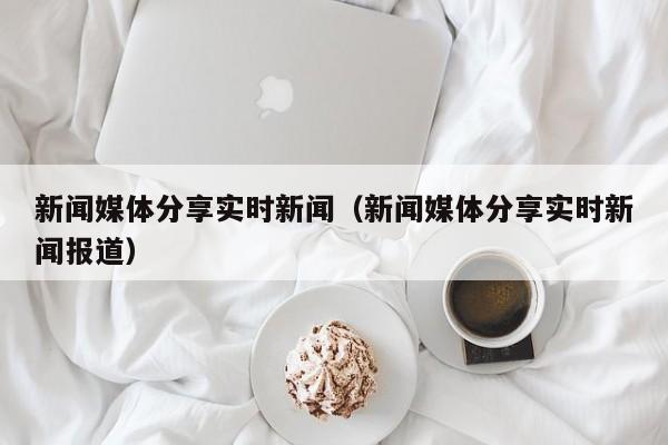 新闻媒体分享实时新闻（新闻媒体分享实时新闻报道）