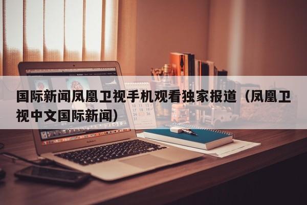 国际新闻凤凰卫视手机观看独家报道（凤凰卫视中文国际新闻）
