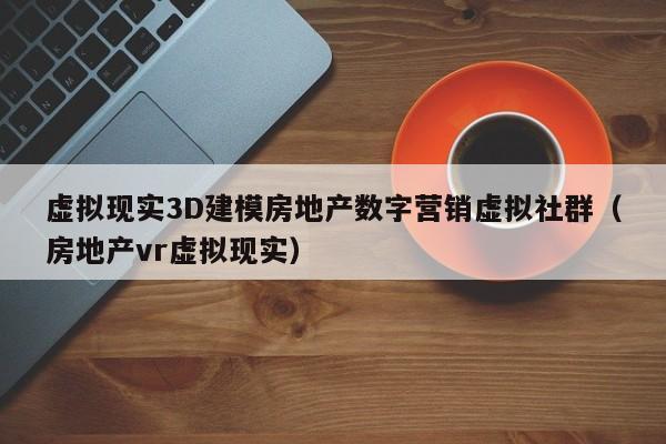 虚拟现实3D建模房地产数字营销虚拟社群（房地产vr虚拟现实）
