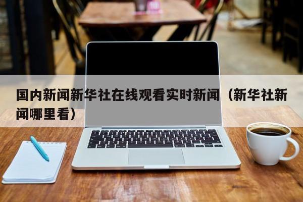 国内新闻新华社在线观看实时新闻（新华社新闻哪里看）