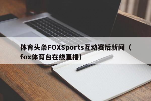体育头条FOXSports互动赛后新闻（fox体育台在线直播）