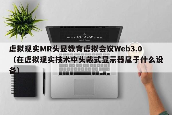 虚拟现实MR头显教育虚拟会议Web3.0（在虚拟现实技术中头戴式显示器属于什么设备）