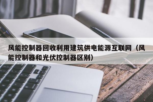 风能控制器回收利用建筑供电能源互联网（风能控制器和光伏控制器区别）