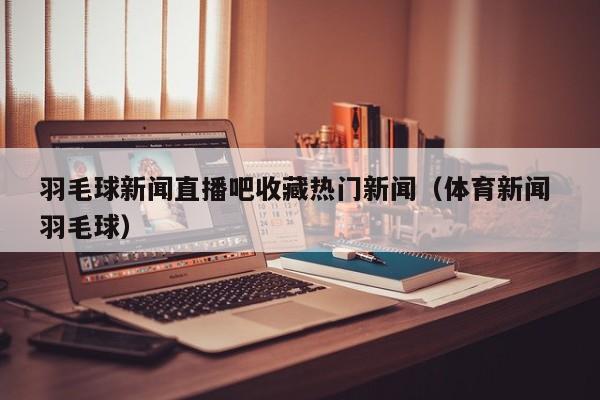 羽毛球新闻直播吧收藏热门新闻（体育新闻 羽毛球）