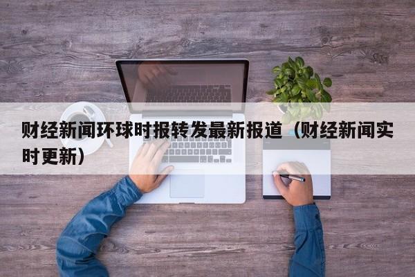财经新闻环球时报转发最新报道（财经新闻实时更新）