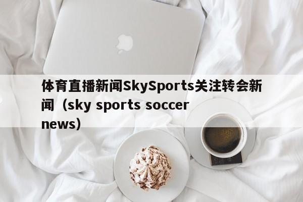 体育直播新闻SkySports关注转会新闻（sky sports soccer news）