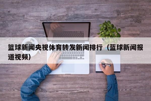 篮球新闻央视体育转发新闻排行（蓝球新闻报道视频）