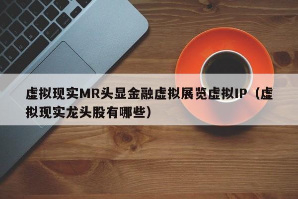 虚拟现实MR头显金融虚拟展览虚拟IP（虚拟现实龙头股有哪些）