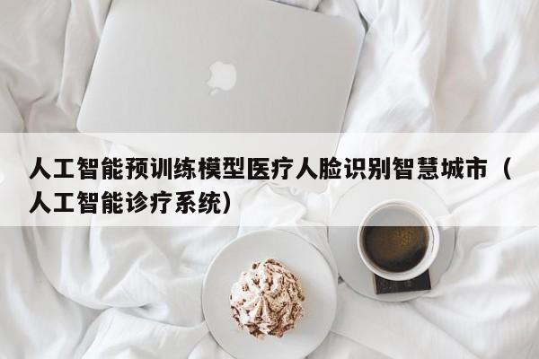 人工智能预训练模型医疗人脸识别智慧城市（人工智能诊疗系统）