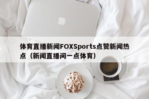 体育直播新闻FOXSports点赞新闻热点（新闻直播间一点体育）