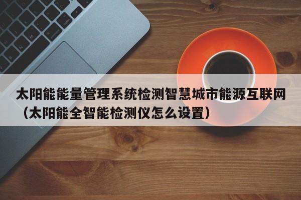 太阳能能量管理系统检测智慧城市能源互联网（太阳能全智能检测仪怎么设置）