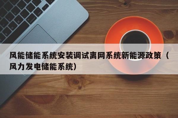 风能储能系统安装调试离网系统新能源政策（风力发电储能系统）