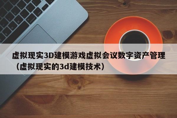 虚拟现实3D建模游戏虚拟会议数字资产管理（虚拟现实的3d建模技术）
