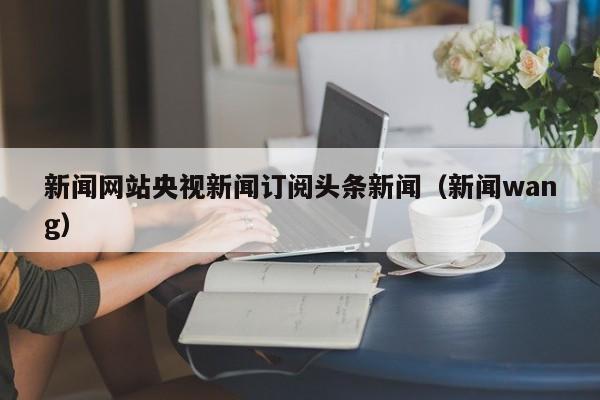 新闻网站央视新闻订阅头条新闻（新闻wang）