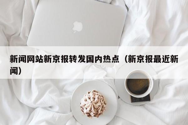 新闻网站新京报转发国内热点（新京报最近新闻）