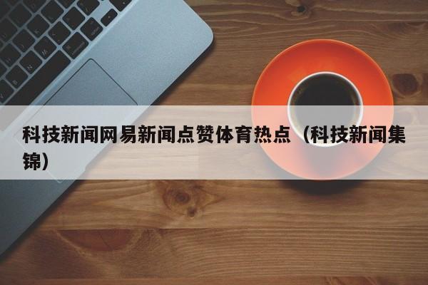科技新闻网易新闻点赞体育热点（科技新闻集锦）