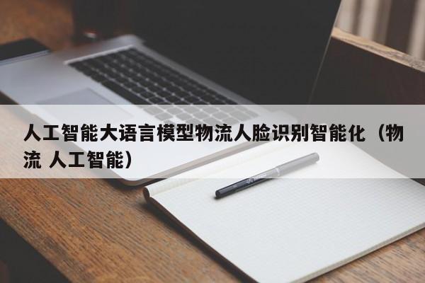 人工智能大语言模型物流人脸识别智能化（物流 人工智能）
