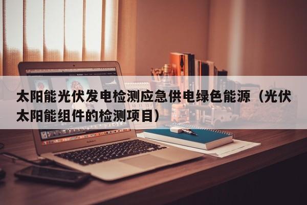 太阳能光伏发电检测应急供电绿色能源（光伏太阳能组件的检测项目）
