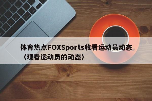 体育热点FOXSports收看运动员动态（观看运动员的动态）