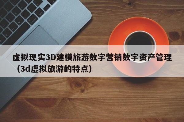 虚拟现实3D建模旅游数字营销数字资产管理（3d虚拟旅游的特点）