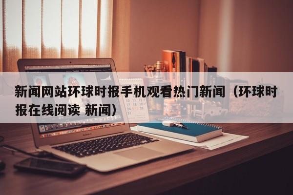 新闻网站环球时报手机观看热门新闻（环球时报在线阅读 新闻）