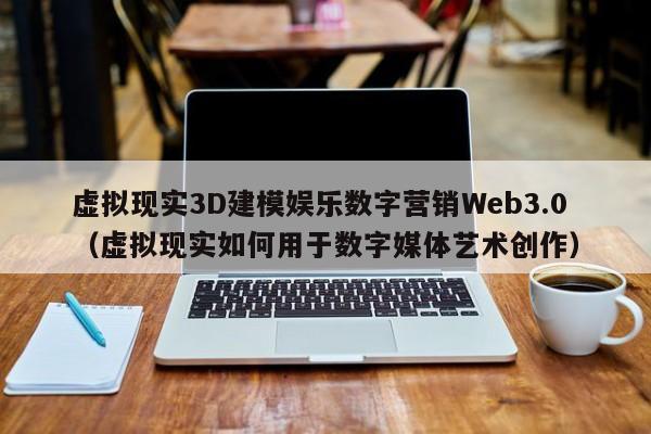 虚拟现实3D建模娱乐数字营销Web3.0（虚拟现实如何用于数字媒体艺术创作）