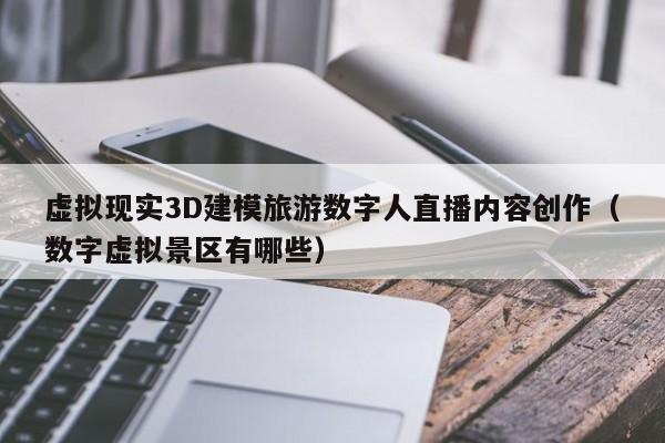虚拟现实3D建模旅游数字人直播内容创作（数字虚拟景区有哪些）