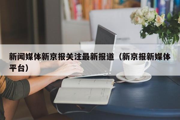 新闻媒体新京报关注最新报道（新京报新媒体平台）