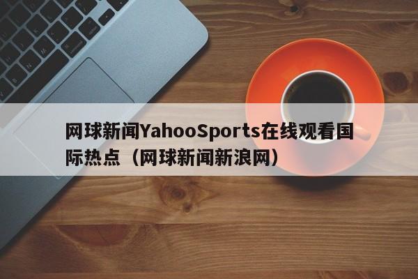 网球新闻YahooSports在线观看国际热点（网球新闻新浪网）